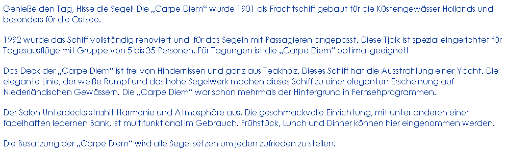 Textfeld: Genie�e den Tag, Hisse die Segel! Die �Carpe Diem� wurde 1901 als Frachtschiff gebaut f�r die K�stengew�sser Hollands und besonders f�r die Ostsee. 
1992 wurde das Schiff vollst�ndig renoviert und&nbsp; f�r das Segeln mit Passagieren angepasst. Diese Tjalk ist spezial eingerichtet f�r Tagesausfl�ge mit Gruppe von 5 bis 35 Personen. F�r Tagungen ist die �Carpe Diem� optimal geeignet!
Das Deck der �Carpe Diem� ist frei von Hindernissen und ganz aus Teakholz. Dieses Schiff hat die Ausstrahlung einer Yacht. Die elegante Linie, der wei�e Rumpf und das hohe Segelwerk machen dieses Schiff zu einer eleganten Erscheinung auf Niederl�ndischen Gew�ssern. Die �Carpe Diem� war schon mehrmals der Hintergrund in Fernsehprogrammen.
Der Salon Unterdecks strahlt Harmonie und Atmosph�re aus. Die geschmackvolle Einrichtung, mit unter anderen einer fabelhaften ledernen Bank, ist multifunktional im Gebrauch. Fr�hst�ck, Lunch und Dinner k�nnen hier eingenommen werden. 
Die Besatzung der �Carpe Diem� wird alle Segel setzen um jeden zufrieden zu stellen.
